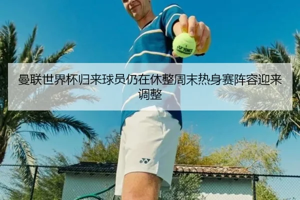 曼联世界杯归来球员仍在休整周末热身赛阵容迎来调整