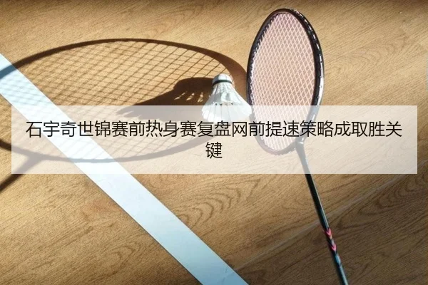 石宇奇世锦赛前热身赛复盘网前提速策略成取胜关键