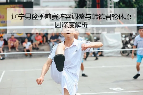 辽宁男篮季前赛阵容调整与韩德君轮休原因深度解析